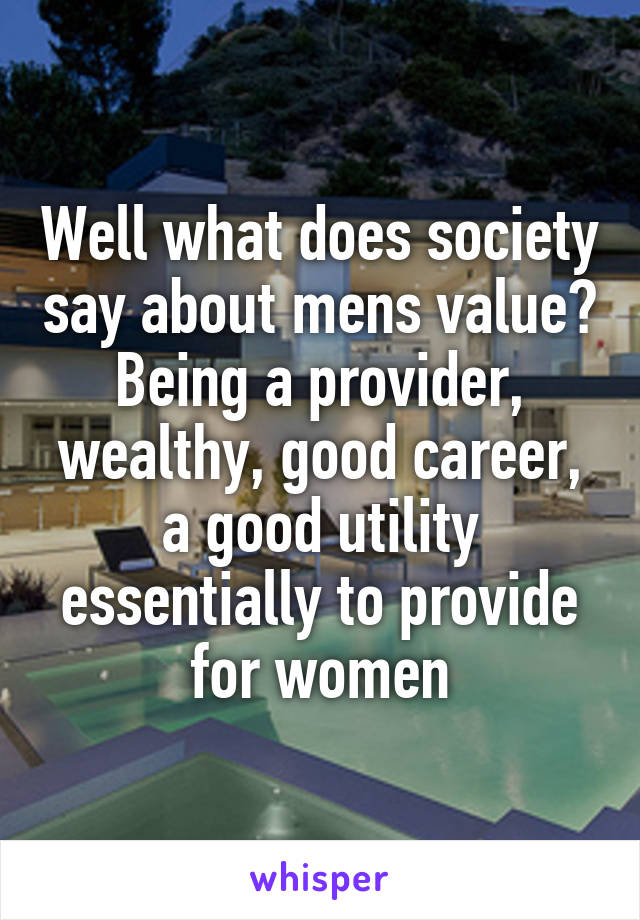 Well what does society say about mens value? Being a provider, wealthy, good career, a good utility essentially to provide for women