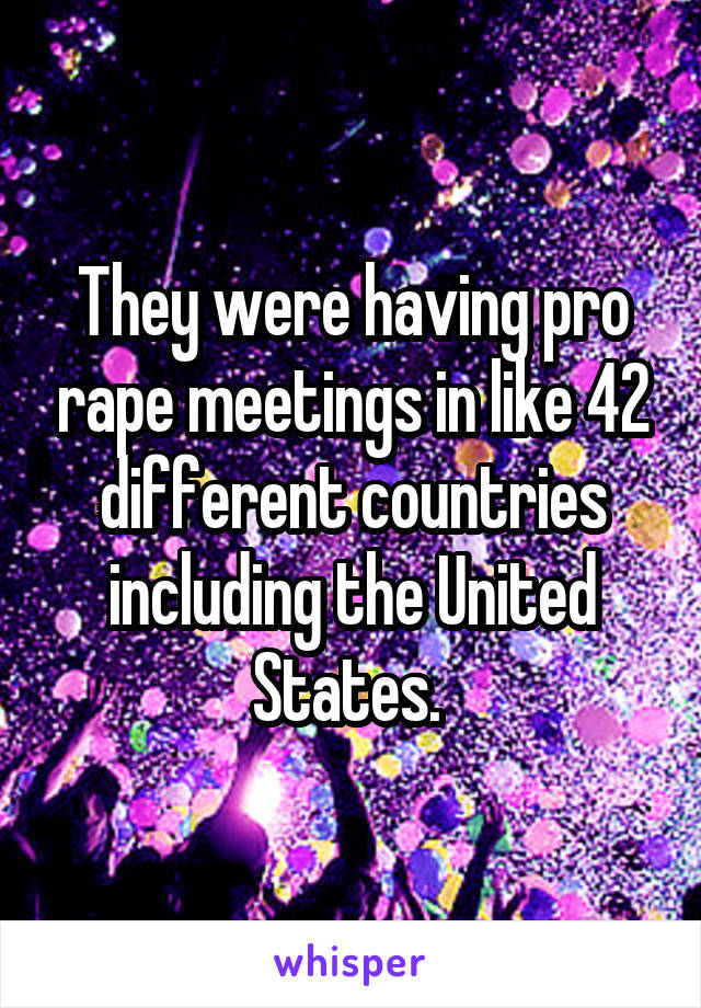 They were having pro rape meetings in like 42 different countries including the United States. 