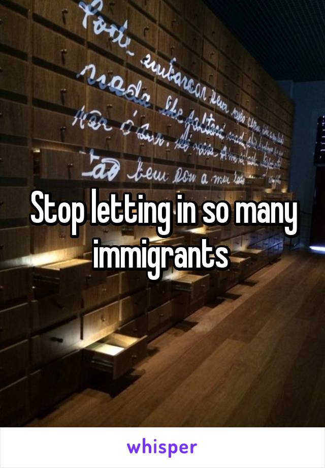 Stop letting in so many immigrants 