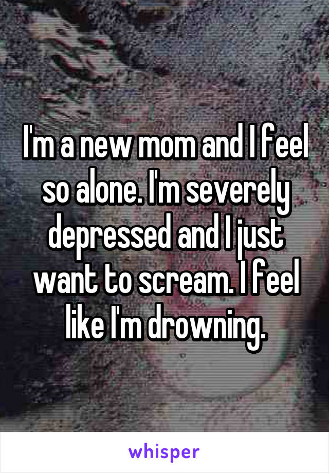 I'm a new mom and I feel so alone. I'm severely depressed and I just want to scream. I feel like I'm drowning.