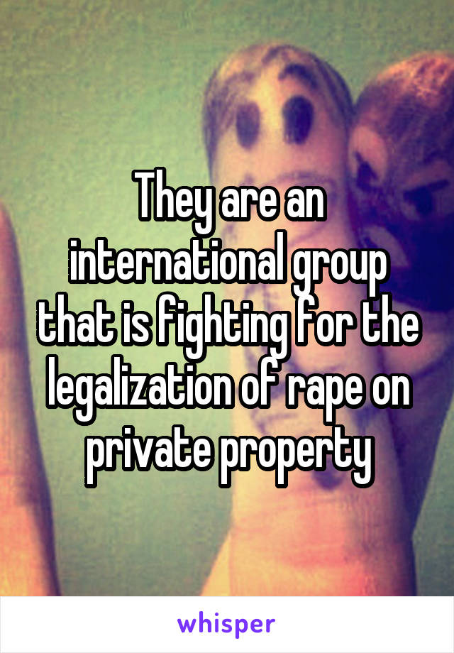 They are an international group that is fighting for the legalization of rape on private property