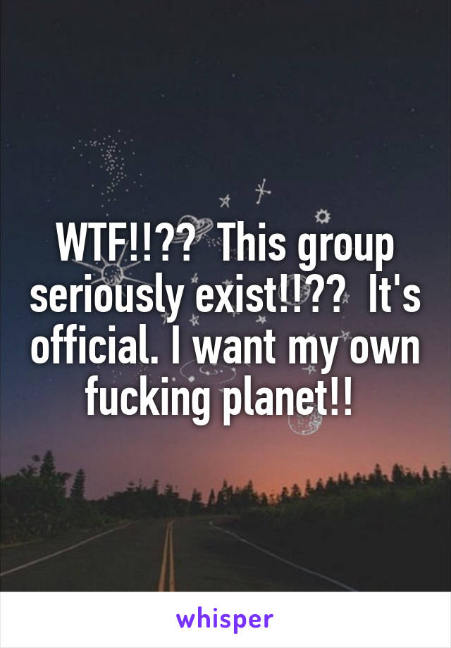 WTF!!??  This group seriously exist!!??  It's official. I want my own fucking planet!! 