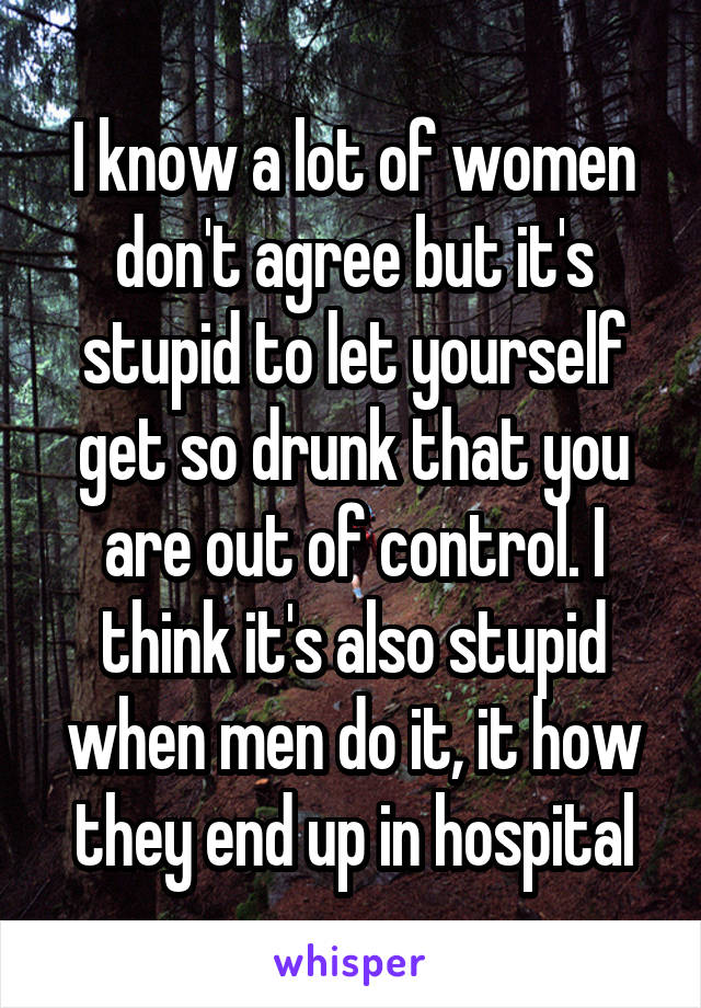 I know a lot of women don't agree but it's stupid to let yourself get so drunk that you are out of control. I think it's also stupid when men do it, it how they end up in hospital