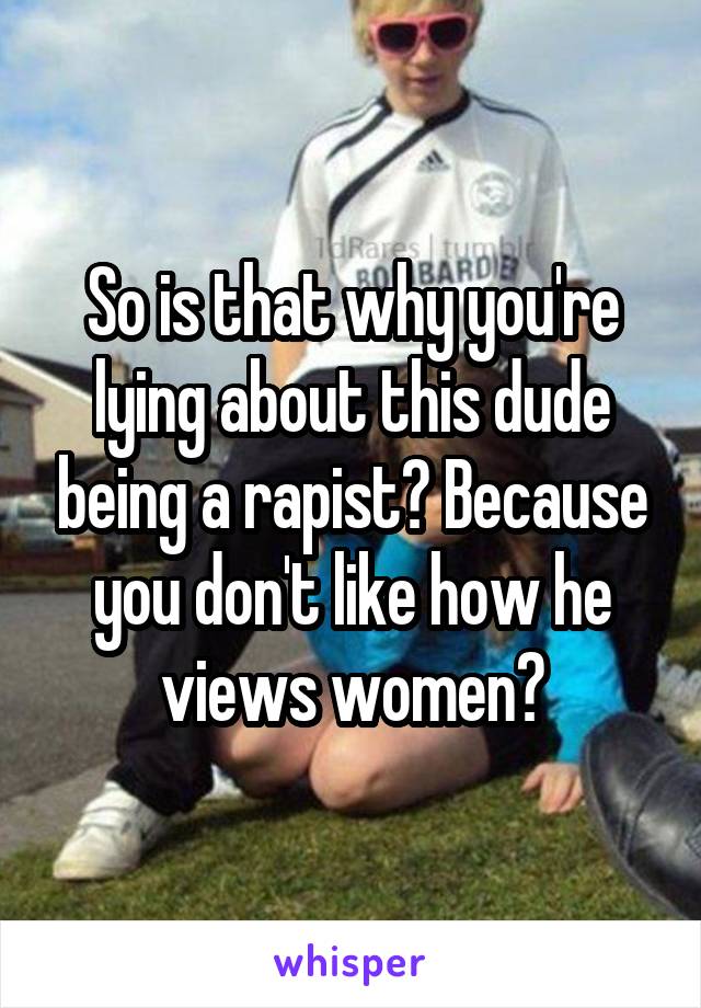 So is that why you're lying about this dude being a rapist? Because you don't like how he views women?