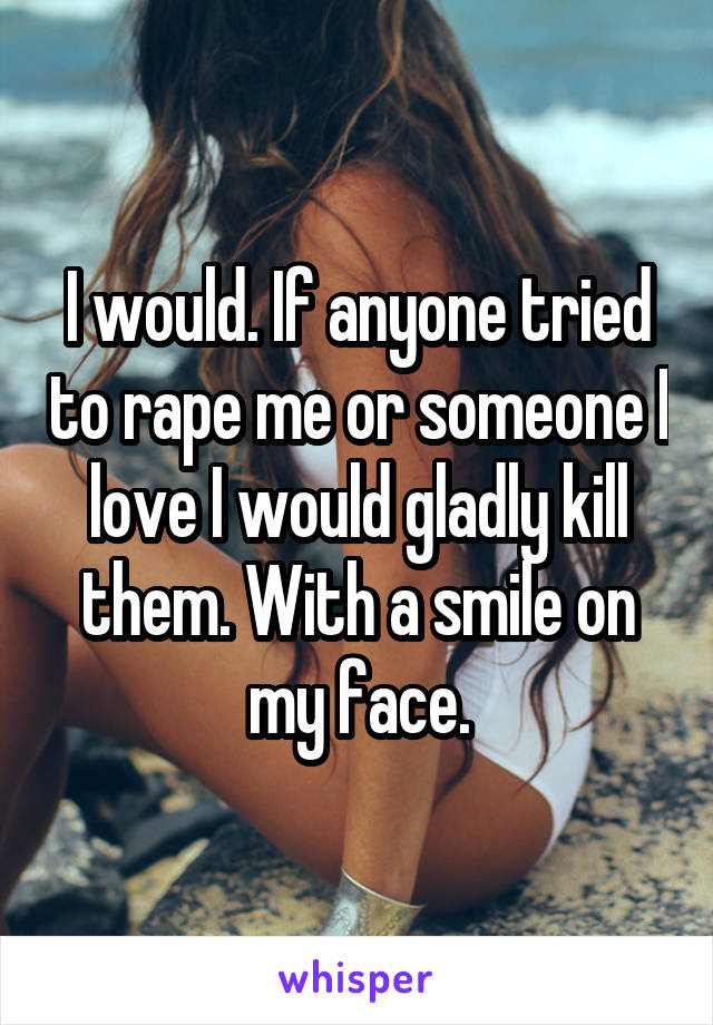 I would. If anyone tried to rape me or someone I love I would gladly kill them. With a smile on my face.