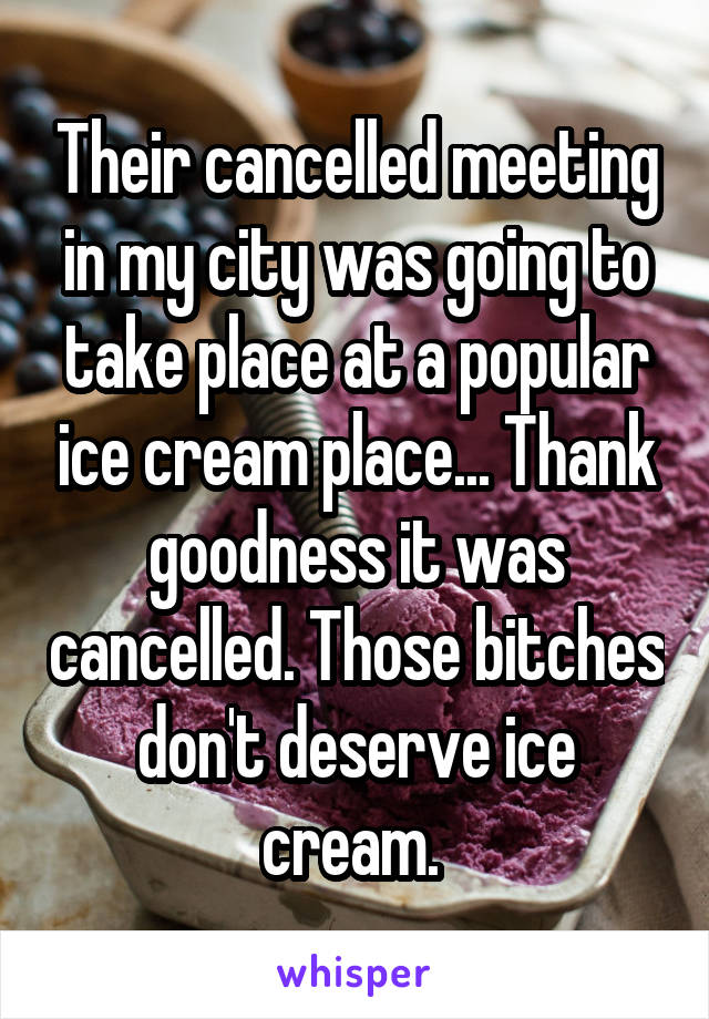 Their cancelled meeting in my city was going to take place at a popular ice cream place... Thank goodness it was cancelled. Those bitches don't deserve ice cream. 