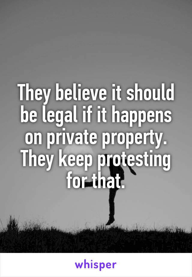 They believe it should be legal if it happens on private property. They keep protesting for that.