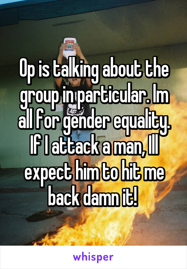 Op is talking about the group in particular. Im all for gender equality. If I attack a man, Ill expect him to hit me back damn it! 