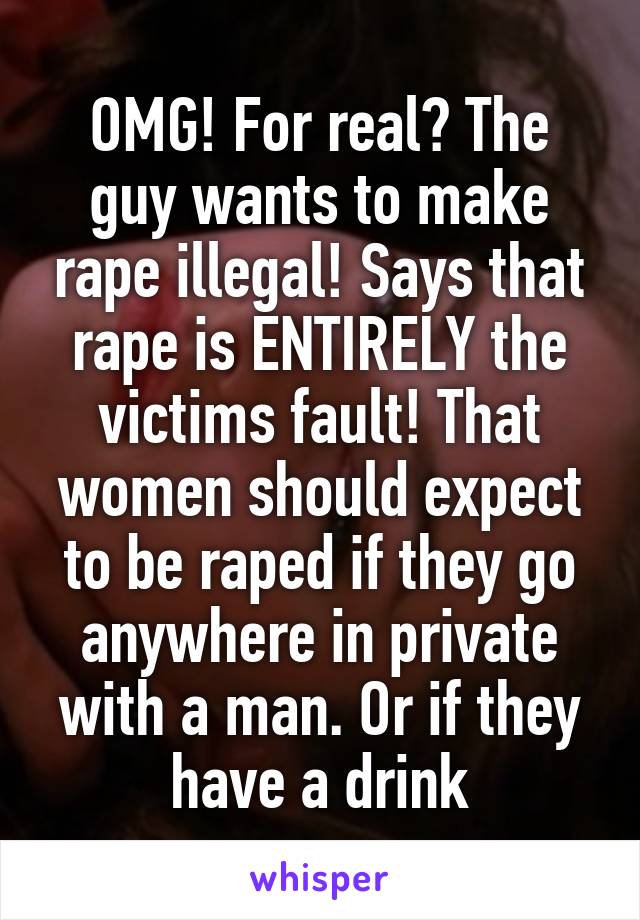 OMG! For real? The guy wants to make rape illegal! Says that rape is ENTIRELY the victims fault! That women should expect to be raped if they go anywhere in private with a man. Or if they have a drink