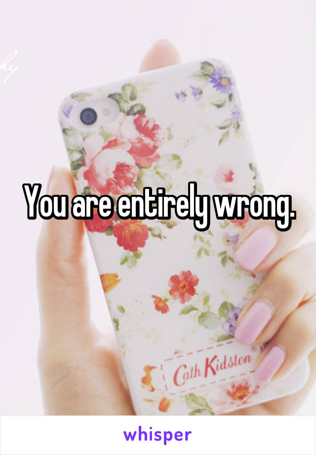 You are entirely wrong.   