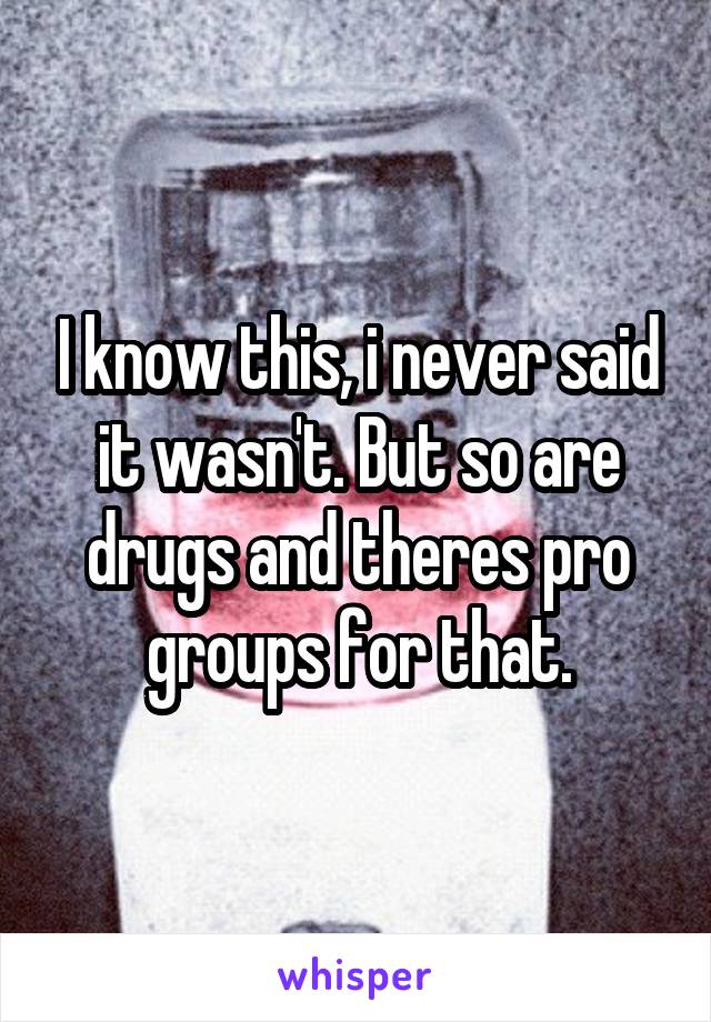 I know this, i never said it wasn't. But so are drugs and theres pro groups for that.