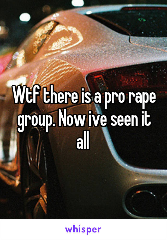 Wtf there is a pro rape group. Now ive seen it all 