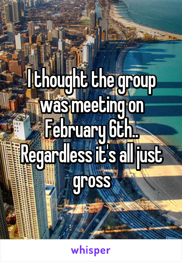 I thought the group was meeting on February 6th.. Regardless it's all just gross