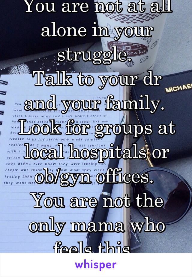 You are not at all alone in your struggle. 
Talk to your dr and your family. 
Look for groups at local hospitals or ob/gyn offices. 
You are not the only mama who feels this. 
Stay strong. 