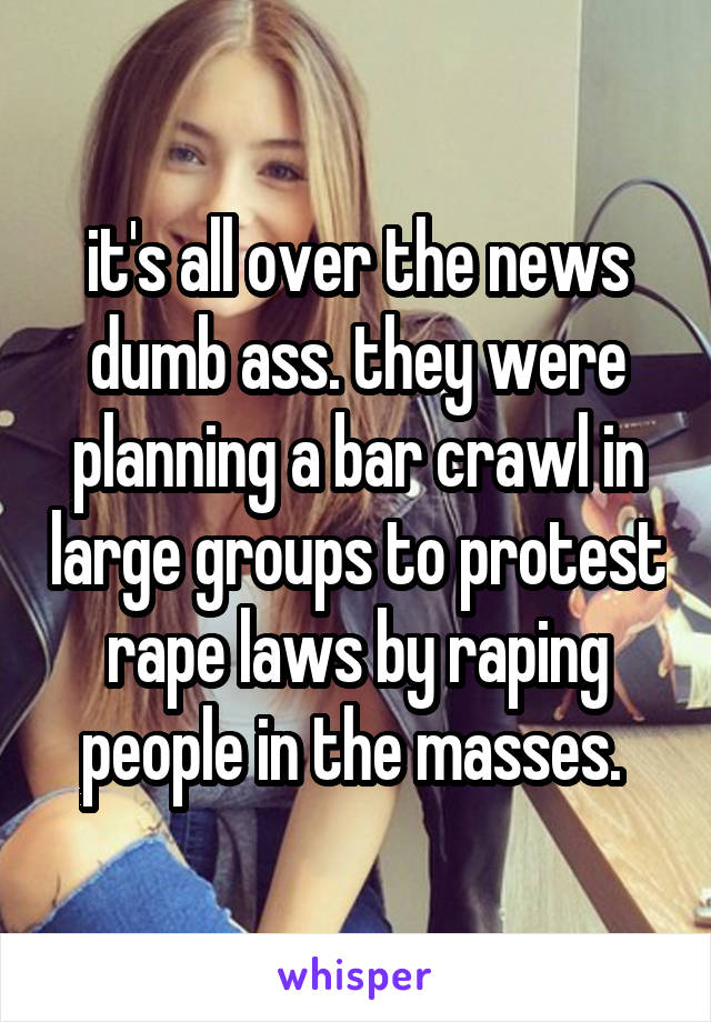 it's all over the news dumb ass. they were planning a bar crawl in large groups to protest rape laws by raping people in the masses. 