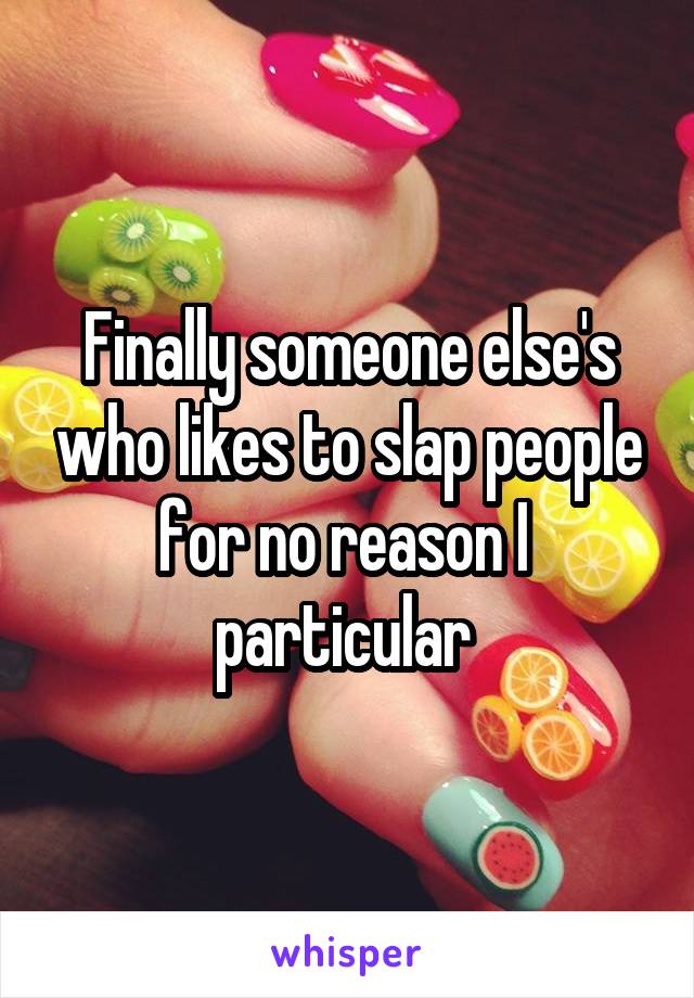 Finally someone else's who likes to slap people for no reason I  particular 