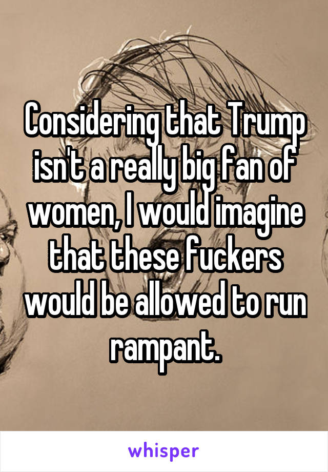 Considering that Trump isn't a really big fan of women, I would imagine that these fuckers would be allowed to run rampant.