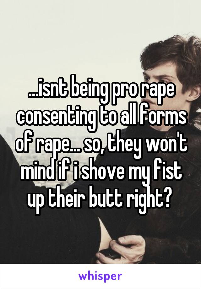 ...isnt being pro rape consenting to all forms of rape... so, they won't mind if i shove my fist up their butt right? 