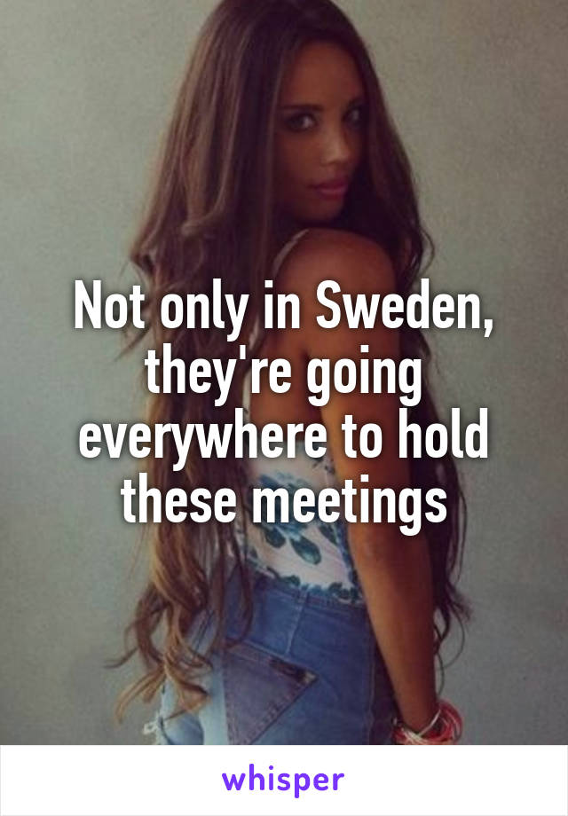 Not only in Sweden, they're going everywhere to hold these meetings