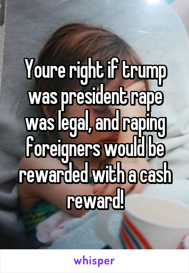 Youre right if trump was president rape was legal, and raping foreigners would be rewarded with a cash reward!