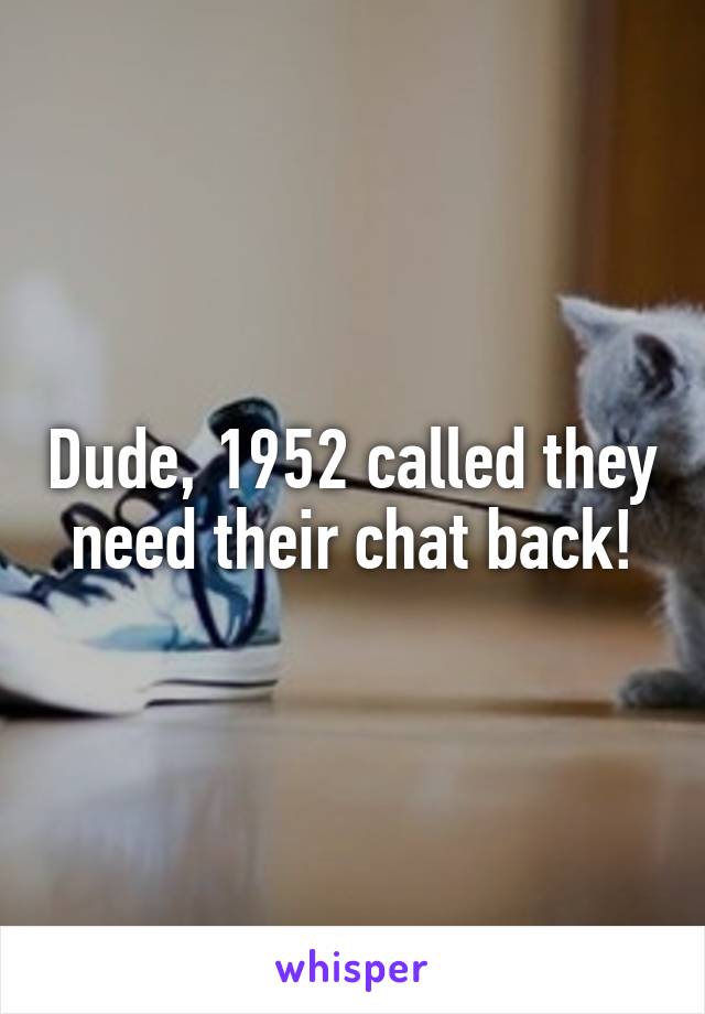 Dude, 1952 called they need their chat back!