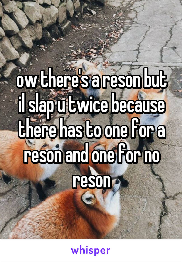 ow there's a reson but il slap u twice because there has to one for a reson and one for no reson