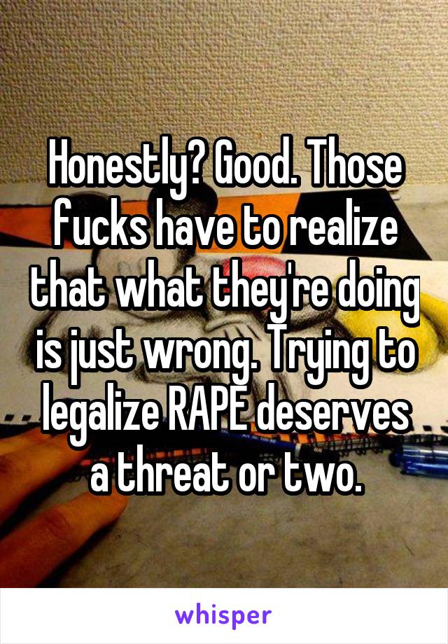 Honestly? Good. Those fucks have to realize that what they're doing is just wrong. Trying to legalize RAPE deserves a threat or two.