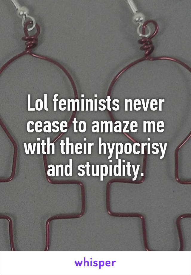 Lol feminists never cease to amaze me with their hypocrisy and stupidity.