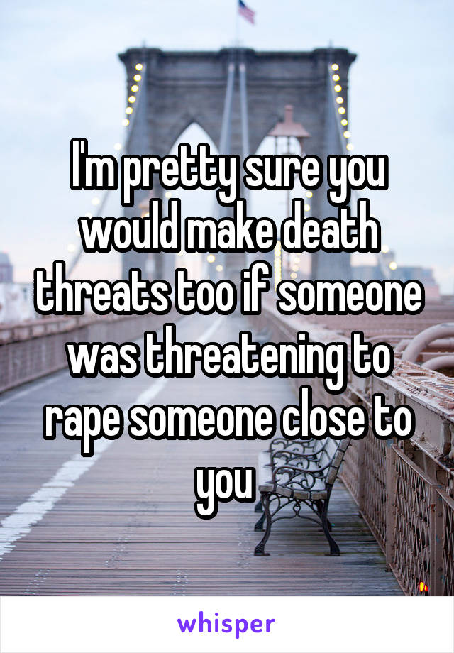 I'm pretty sure you would make death threats too if someone was threatening to rape someone close to you 