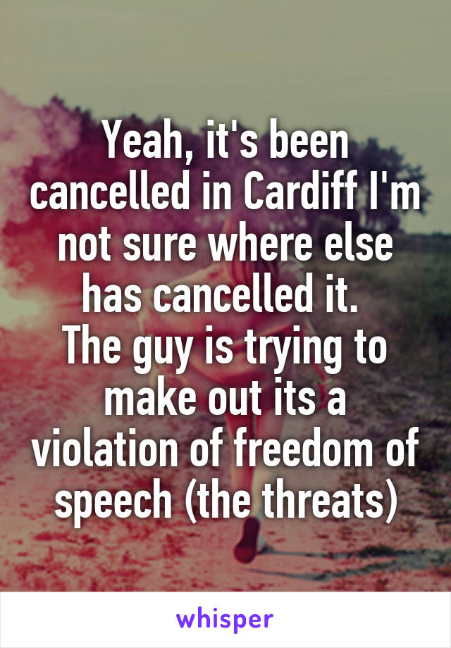 Yeah, it's been cancelled in Cardiff I'm not sure where else has cancelled it. 
The guy is trying to make out its a violation of freedom of speech (the threats)