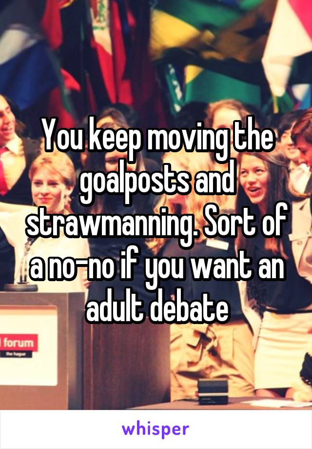 You keep moving the goalposts and strawmanning. Sort of a no-no if you want an adult debate