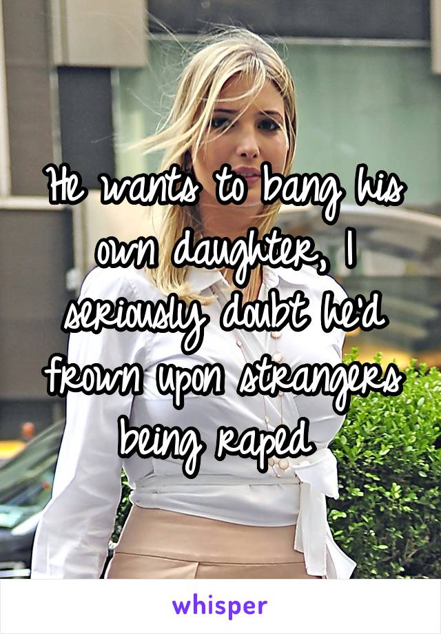 He wants to bang his own daughter, I seriously doubt he'd frown upon strangers being raped 