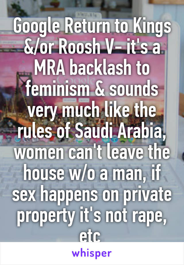 Google Return to Kings &/or Roosh V- it's a MRA backlash to feminism & sounds very much like the rules of Saudi Arabia, women can't leave the house w/o a man, if sex happens on private property it's not rape, etc 