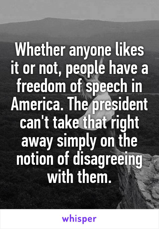 Whether anyone likes it or not, people have a freedom of speech in America. The president can't take that right away simply on the notion of disagreeing with them.