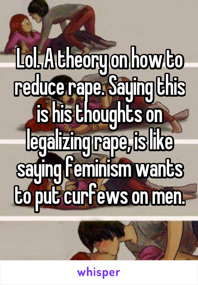 Lol. A theory on how to reduce rape. Saying this is his thoughts on legalizing rape, is like saying feminism wants to put curfews on men. 