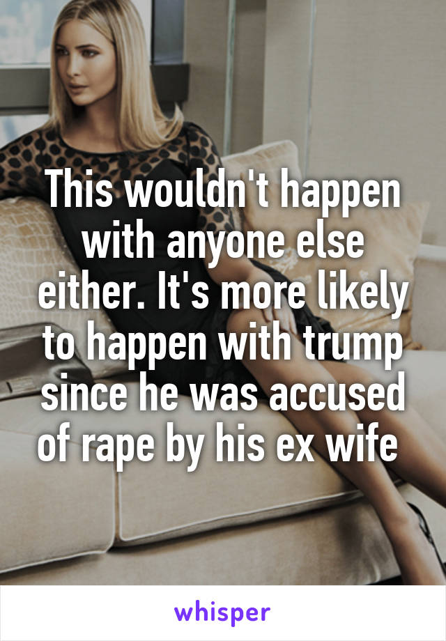 This wouldn't happen with anyone else either. It's more likely to happen with trump since he was accused of rape by his ex wife 