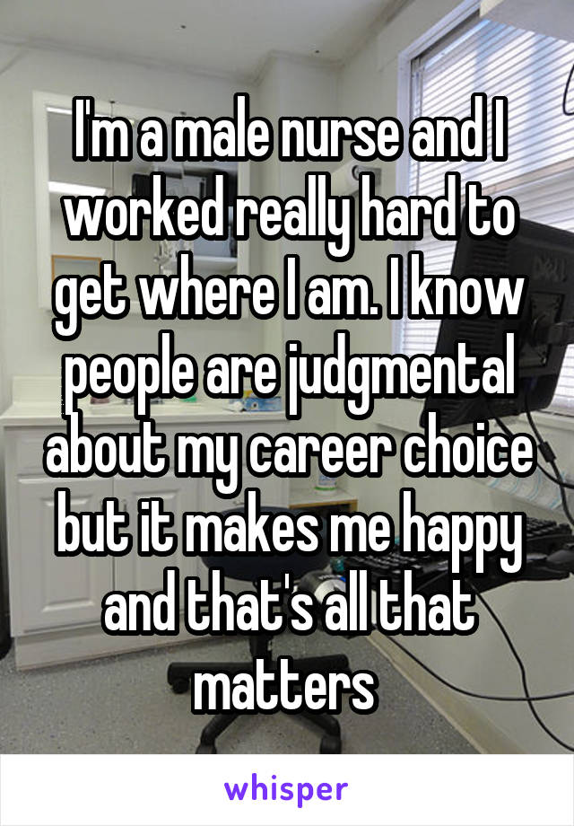 I'm a male nurse and I worked really hard to get where I am. I know people are judgmental about my career choice but it makes me happy and that's all that matters 