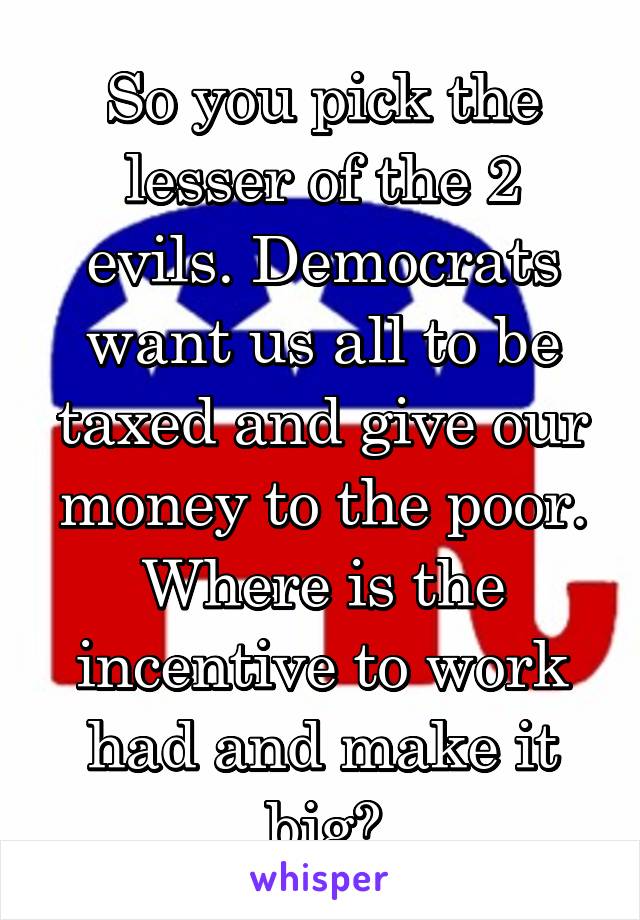So you pick the lesser of the 2 evils. Democrats want us all to be taxed and give our money to the poor. Where is the incentive to work had and make it big?