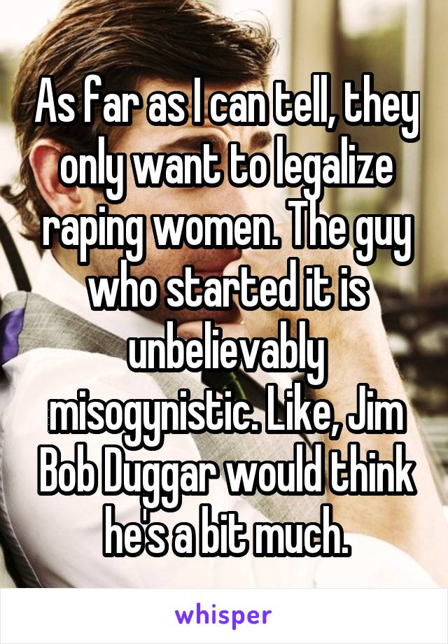 As far as I can tell, they only want to legalize raping women. The guy who started it is unbelievably misogynistic. Like, Jim Bob Duggar would think he's a bit much.