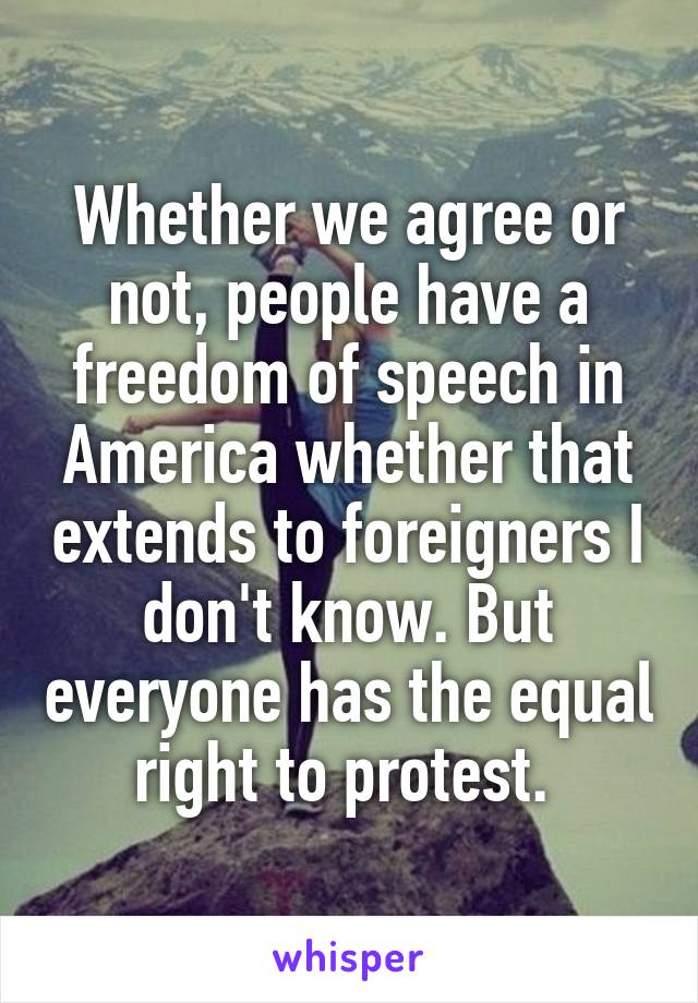 Whether we agree or not, people have a freedom of speech in America whether that extends to foreigners I don't know. But everyone has the equal right to protest. 