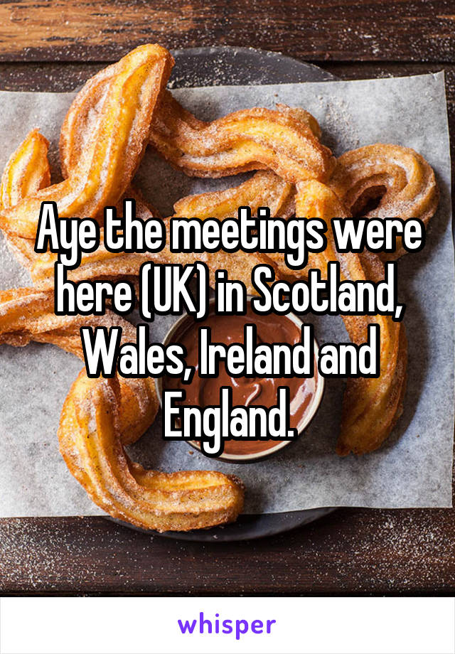 Aye the meetings were here (UK) in Scotland, Wales, Ireland and England.