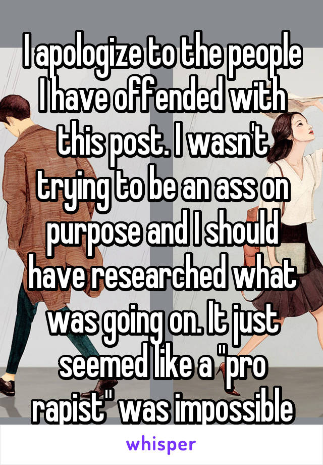 I apologize to the people I have offended with this post. I wasn't trying to be an ass on purpose and I should have researched what was going on. It just seemed like a "pro rapist" was impossible