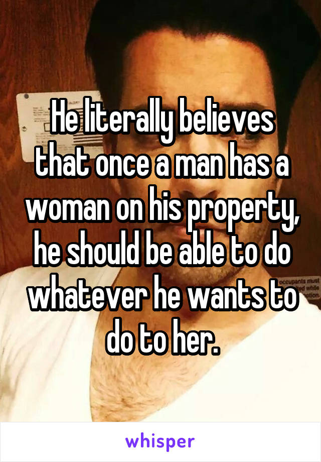 He literally believes that once a man has a woman on his property, he should be able to do whatever he wants to do to her.