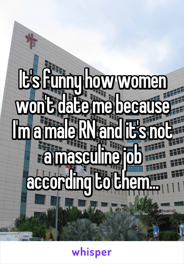 It's funny how women won't date me because I'm a male RN and it's not a masculine job according to them...