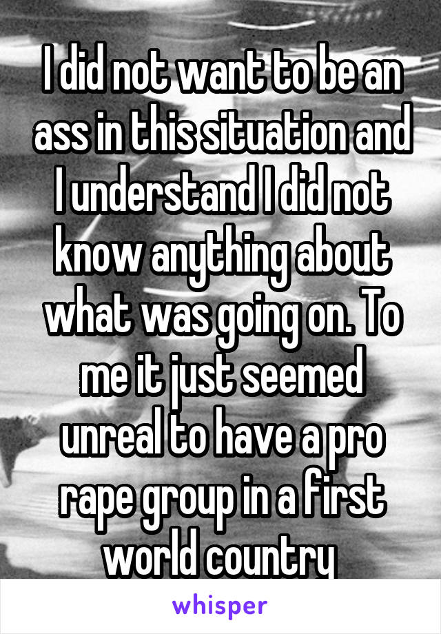 I did not want to be an ass in this situation and I understand I did not know anything about what was going on. To me it just seemed unreal to have a pro rape group in a first world country 