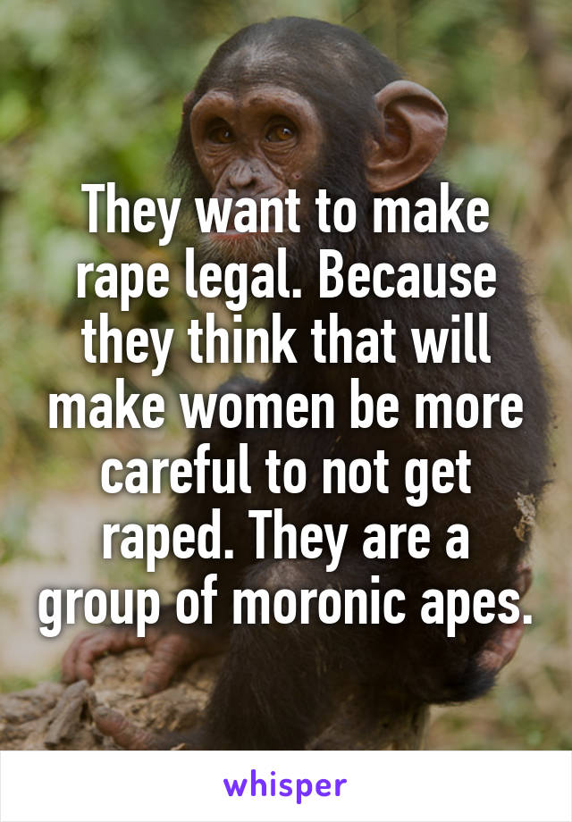 They want to make rape legal. Because they think that will make women be more careful to not get raped. They are a group of moronic apes.