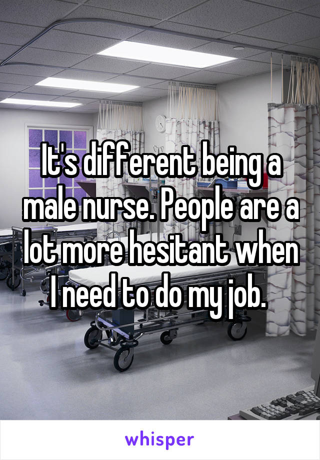 It's different being a male nurse. People are a lot more hesitant when I need to do my job. 