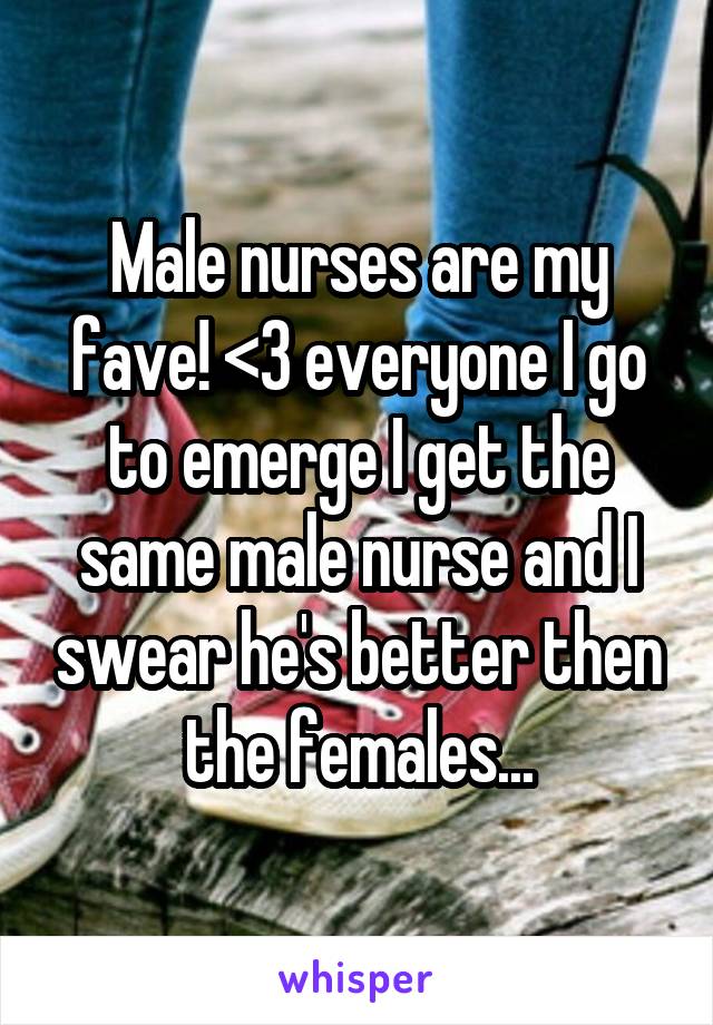 Male nurses are my fave! <3 everyone I go to emerge I get the same male nurse and I swear he's better then the females...