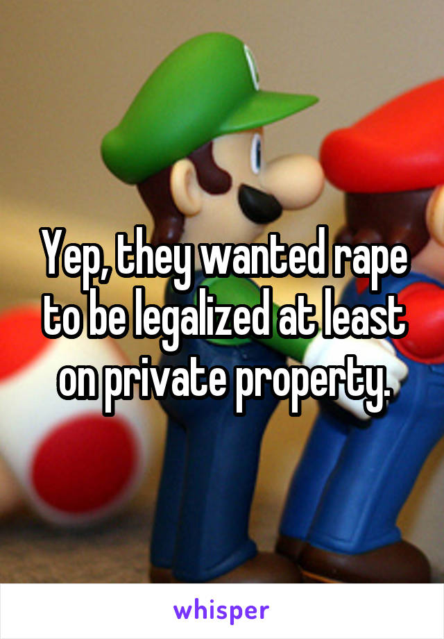 Yep, they wanted rape to be legalized at least on private property.