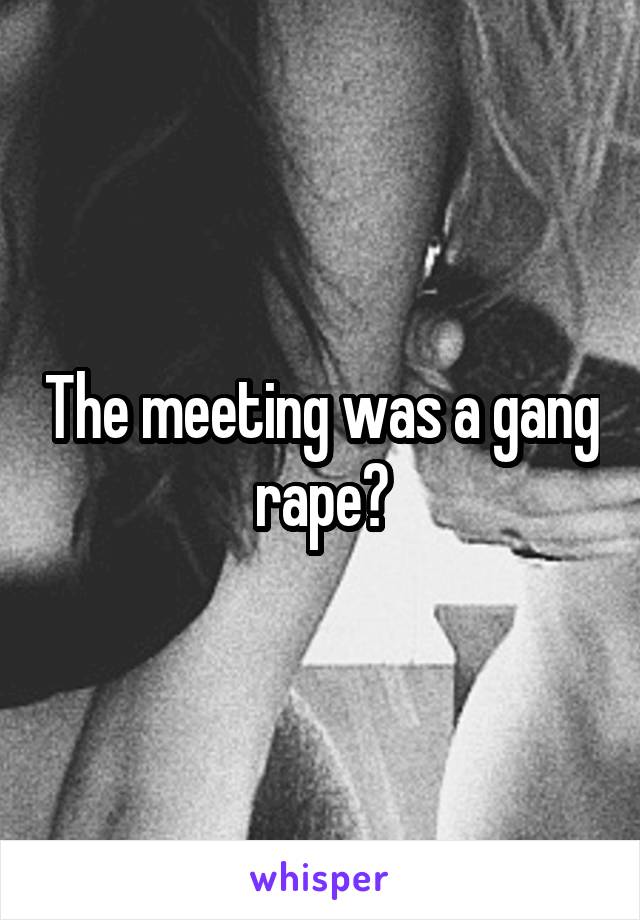 The meeting was a gang rape?